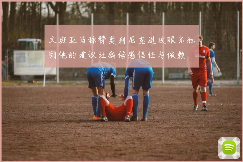 文班亚马称赞奥利尼克进攻眼光独到他的建议让我倍感信任与依赖