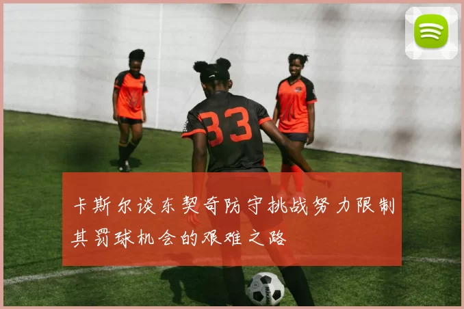 卡斯尔谈东契奇防守挑战努力限制其罚球机会的艰难之路