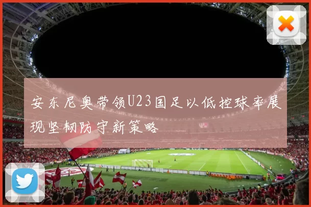 安东尼奥带领U23国足以低控球率展现坚韧防守新策略
