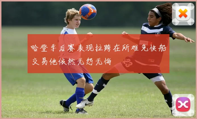 哈登季后赛表现拉跨在所难免快船交易他依然无怨无悔
