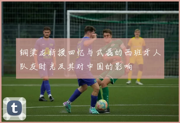 铜梁龙新援回忆与武磊的西班牙人队友时光及其对中国的影响