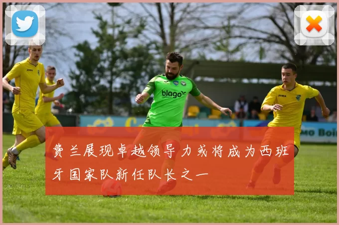 费兰展现卓越领导力或将成为西班牙国家队新任队长之一