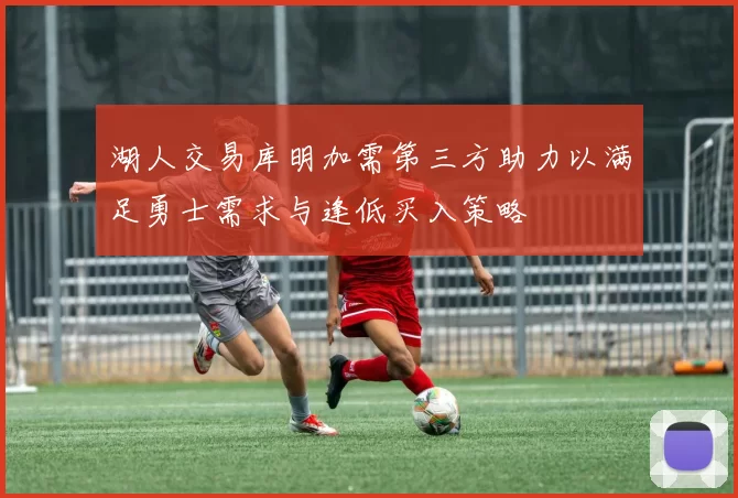 湖人交易库明加需第三方助力以满足勇士需求与逢低买入策略
