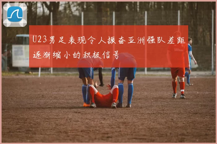 U23男足表现令人振奋亚洲强队差距逐渐缩小的积极信号